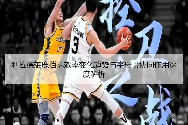 利拉德雄鹿挡拆效率变化趋势与字母哥协同作用深度解析